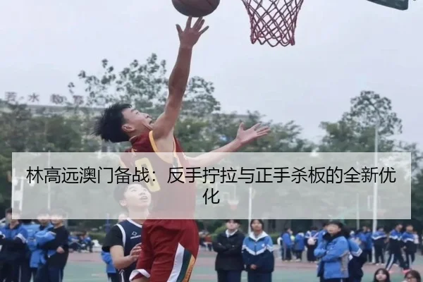 林高远澳门备战：反手拧拉与正手杀板的全新优化