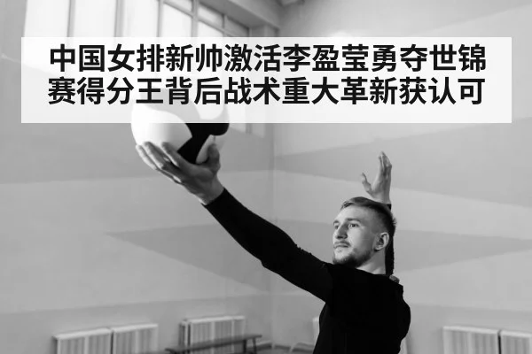 中国女排新帅激活李盈莹勇夺世锦赛得分王背后战术重大革新获认可