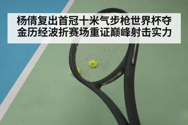 杨倩复出首冠十米气步枪世界杯夺金历经波折赛场重证巅峰射击实力